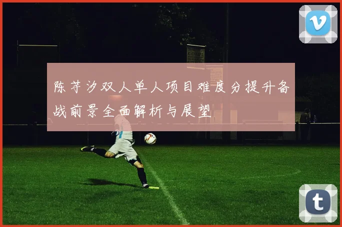 陈芋汐双人单人项目难度分提升备战前景全面解析与展望