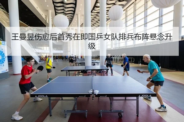 王曼昱伤愈后首秀在即国乒女队排兵布阵悬念升级