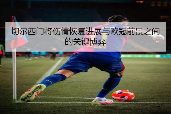切尔西门将伤情恢复进展与欧冠前景之间的关键博弈